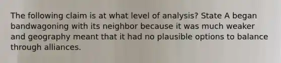 The following claim is at what level of analysis? State A began bandwagoning with its neighbor because it was much weaker and geography meant that it had no plausible options to balance through alliances.