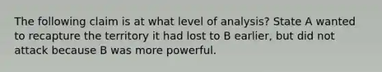 The following claim is at what level of analysis? State A wanted to recapture the territory it had lost to B earlier, but did not attack because B was more powerful.