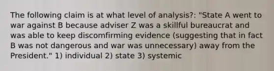 The following claim is at what level of analysis?: "State A went to war against B because adviser Z was a skillful bureaucrat and was able to keep discomfirming evidence (suggesting that in fact B was not dangerous and war was unnecessary) away from the President." 1) individual 2) state 3) systemic