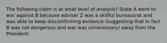 The following claim is at what level of analysis? State A went to war against B because adviser Z was a skillful bureaucrat and was able to keep discomfirming evidence (suggesting that in fact B was not dangerous and war was unnecessary) away from the President.