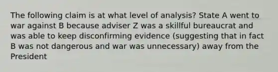 The following claim is at what level of analysis? State A went to war against B because adviser Z was a skillful bureaucrat and was able to keep disconfirming evidence (suggesting that in fact B was not dangerous and war was unnecessary) away from the President