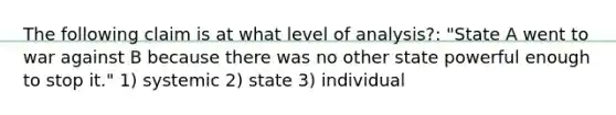 The following claim is at what level of analysis?: "State A went to war against B because there was no other state powerful enough to stop it." 1) systemic 2) state 3) individual