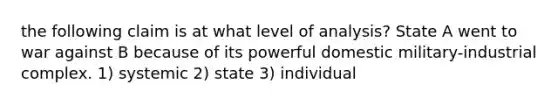 the following claim is at what level of analysis? State A went to war against B because of its powerful domestic military-industrial complex. 1) systemic 2) state 3) individual