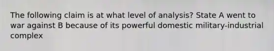 The following claim is at what level of analysis? State A went to war against B because of its powerful domestic military-industrial complex