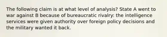 The following claim is at what level of analysis? State A went to war against B because of bureaucratic rivalry: the intelligence services were given authority over foreign policy decisions and the military wanted it back.