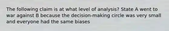 The following claim is at what level of analysis? State A went to war against B because the decision-making circle was very small and everyone had the same biases