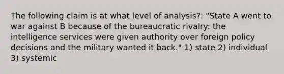 The following claim is at what level of analysis?: "State A went to war against B because of the bureaucratic rivalry: the intelligence services were given authority over foreign policy decisions and the military wanted it back." 1) state 2) individual 3) systemic