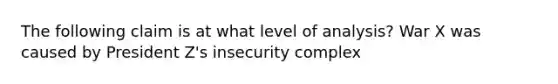 The following claim is at what level of analysis? War X was caused by President Z's insecurity complex