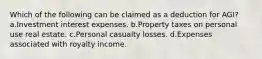 Which of the following can be claimed as a deduction for AGI? a.Investment interest expenses. b.Property taxes on personal use real estate. c.Personal casualty losses. d.Expenses associated with royalty income.