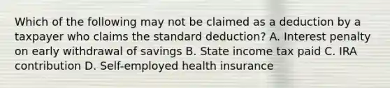 Which of the following may not be claimed as a deduction by a taxpayer who claims the standard deduction? A. Interest penalty on early withdrawal of savings B. State income tax paid C. IRA contribution D. Self-employed health insurance