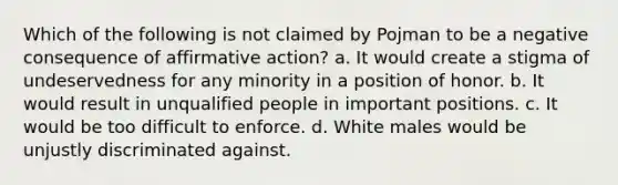 Which of the following is not claimed by Pojman to be a negative consequence of <a href='https://www.questionai.com/knowledge/k15TsidlpG-affirmative-action' class='anchor-knowledge'>affirmative action</a>? a. It would create a stigma of undeservedness for any minority in a position of honor. b. It would result in unqualified people in important positions. c. It would be too difficult to enforce. d. White males would be unjustly discriminated against.