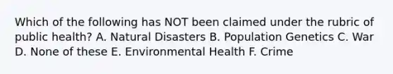 Which of the following has NOT been claimed under the rubric of public health? A. Natural Disasters B. Population Genetics C. War D. None of these E. Environmental Health F. Crime