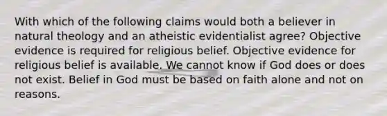 With which of the following claims would both a believer in natural theology and an atheistic evidentialist agree? Objective evidence is required for religious belief. Objective evidence for religious belief is available. We cannot know if God does or does not exist. Belief in God must be based on faith alone and not on reasons.