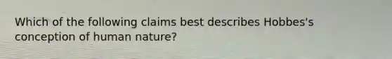 Which of the following claims best describes Hobbes's conception of human nature?