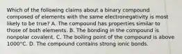 Which of the following claims about a binary compound composed of elements with the same electronegativity is most likely to be true? A. The compound has properties similar to those of both elements. B. The bonding in the compound is nonpolar covalent. C. The boiling point of the compound is above 1000°C. D. The compound contains strong ionic bonds.