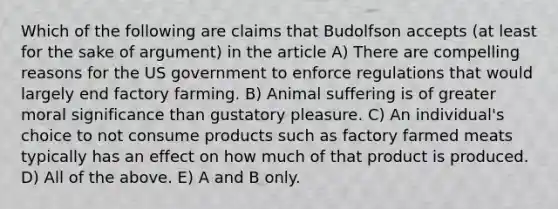 Which of the following are claims that Budolfson accepts (at least for the sake of argument) in the article A) There are compelling reasons for the US government to enforce regulations that would largely end factory farming. B) Animal suffering is of greater moral significance than gustatory pleasure. C) An individual's choice to not consume products such as factory farmed meats typically has an effect on how much of that product is produced. D) All of the above. E) A and B only.