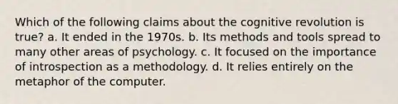 Which of the following claims about the cognitive revolution is true? a. It ended in the 1970s. b. Its methods and tools spread to many other areas of psychology. c. It focused on the importance of introspection as a methodology. d. It relies entirely on the metaphor of the computer.