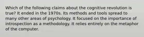 Which of the following claims about the cognitive revolution is true? It ended in the 1970s. Its methods and tools spread to many other areas of psychology. It focused on the importance of introspection as a methodology. It relies entirely on the metaphor of the computer.