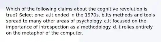 Which of the following claims about the cognitive revolution is true? Select one: a.It ended in the 1970s. b.Its methods and tools spread to many other areas of psychology. c.It focused on the importance of introspection as a methodology. d.It relies entirely on the metaphor of the computer.