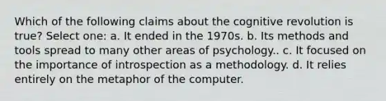 Which of the following claims about the cognitive revolution is true? Select one: a. It ended in the 1970s. b. Its methods and tools spread to many other areas of psychology.. c. It focused on the importance of introspection as a methodology. d. It relies entirely on the metaphor of the computer.