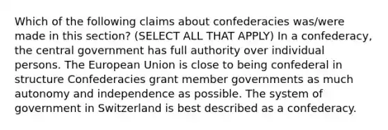 Which of the following claims about confederacies was/were made in this section? (SELECT ALL THAT APPLY) In a confederacy, the central government has full authority over individual persons. The European Union is close to being confederal in structure Confederacies grant member governments as much autonomy and independence as possible. The system of government in Switzerland is best described as a confederacy.