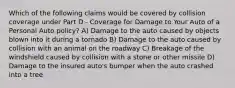 Which of the following claims would be covered by collision coverage under Part D - Coverage for Damage to Your Auto of a Personal Auto policy? A) Damage to the auto caused by objects blown into it during a tornado B) Damage to the auto caused by collision with an animal on the roadway C) Breakage of the windshield caused by collision with a stone or other missile D) Damage to the insured auto's bumper when the auto crashed into a tree