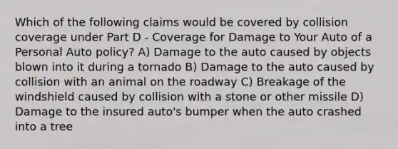 Which of the following claims would be covered by collision coverage under Part D - Coverage for Damage to Your Auto of a Personal Auto policy? A) Damage to the auto caused by objects blown into it during a tornado B) Damage to the auto caused by collision with an animal on the roadway C) Breakage of the windshield caused by collision with a stone or other missile D) Damage to the insured auto's bumper when the auto crashed into a tree