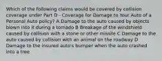 Which of the following claims would be covered by collision coverage under Part D - Coverage for Damage to Your Auto of a Personal Auto policy? A Damage to the auto caused by objects blown into it during a tornado B Breakage of the windshield caused by collision with a stone or other missile C Damage to the auto caused by collision with an animal on the roadway D Damage to the insured auto's bumper when the auto crashed into a tree