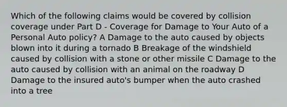 Which of the following claims would be covered by collision coverage under Part D - Coverage for Damage to Your Auto of a Personal Auto policy? A Damage to the auto caused by objects blown into it during a tornado B Breakage of the windshield caused by collision with a stone or other missile C Damage to the auto caused by collision with an animal on the roadway D Damage to the insured auto's bumper when the auto crashed into a tree