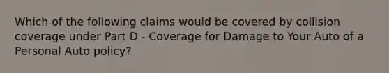 Which of the following claims would be covered by collision coverage under Part D - Coverage for Damage to Your Auto of a Personal Auto policy?