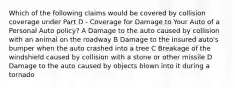 Which of the following claims would be covered by collision coverage under Part D - Coverage for Damage to Your Auto of a Personal Auto policy? A Damage to the auto caused by collision with an animal on the roadway B Damage to the insured auto's bumper when the auto crashed into a tree C Breakage of the windshield caused by collision with a stone or other missile D Damage to the auto caused by objects blown into it during a tornado