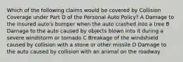 Which of the following claims would be covered by Collision Coverage under Part D of the Personal Auto Policy? A Damage to the insured auto's bumper when the auto crashed into a tree B Damage to the auto caused by objects blown into it during a severe windstorm or tornado C Breakage of the windshield caused by collision with a stone or other missile D Damage to the auto caused by collision with an animal on the roadway