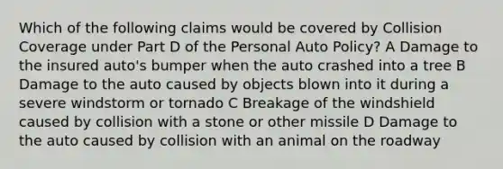 Which of the following claims would be covered by Collision Coverage under Part D of the Personal Auto Policy? A Damage to the insured auto's bumper when the auto crashed into a tree B Damage to the auto caused by objects blown into it during a severe windstorm or tornado C Breakage of the windshield caused by collision with a stone or other missile D Damage to the auto caused by collision with an animal on the roadway