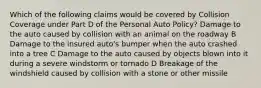 Which of the following claims would be covered by Collision Coverage under Part D of the Personal Auto Policy? Damage to the auto caused by collision with an animal on the roadway B Damage to the insured auto's bumper when the auto crashed into a tree C Damage to the auto caused by objects blown into it during a severe windstorm or tornado D Breakage of the windshield caused by collision with a stone or other missile