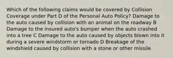 Which of the following claims would be covered by Collision Coverage under Part D of the Personal Auto Policy? Damage to the auto caused by collision with an animal on the roadway B Damage to the insured auto's bumper when the auto crashed into a tree C Damage to the auto caused by objects blown into it during a severe windstorm or tornado D Breakage of the windshield caused by collision with a stone or other missile