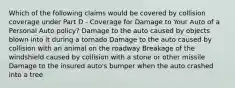 Which of the following claims would be covered by collision coverage under Part D - Coverage for Damage to Your Auto of a Personal Auto policy? Damage to the auto caused by objects blown into it during a tornado Damage to the auto caused by collision with an animal on the roadway Breakage of the windshield caused by collision with a stone or other missile Damage to the insured auto's bumper when the auto crashed into a tree