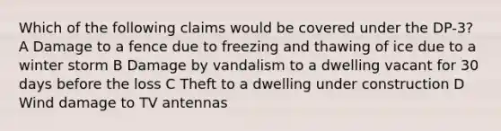 Which of the following claims would be covered under the DP-3? A Damage to a fence due to freezing and thawing of ice due to a winter storm B Damage by vandalism to a dwelling vacant for 30 days before the loss C Theft to a dwelling under construction D Wind damage to TV antennas