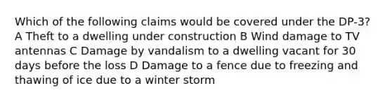 Which of the following claims would be covered under the DP-3? A Theft to a dwelling under construction B Wind damage to TV antennas C Damage by vandalism to a dwelling vacant for 30 days before the loss D Damage to a fence due to freezing and thawing of ice due to a winter storm