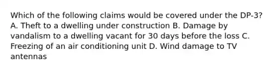 Which of the following claims would be covered under the DP-3? A. Theft to a dwelling under construction B. Damage by vandalism to a dwelling vacant for 30 days before the loss C. Freezing of an air conditioning unit D. Wind damage to TV antennas