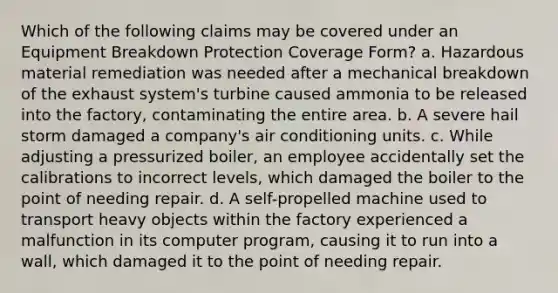 Which of the following claims may be covered under an Equipment Breakdown Protection Coverage Form? a. Hazardous material remediation was needed after a mechanical breakdown of the exhaust system's turbine caused ammonia to be released into the factory, contaminating the entire area. b. A severe hail storm damaged a company's air conditioning units. c. While adjusting a pressurized boiler, an employee accidentally set the calibrations to incorrect levels, which damaged the boiler to the point of needing repair. d. A self-propelled machine used to transport heavy objects within the factory experienced a malfunction in its computer program, causing it to run into a wall, which damaged it to the point of needing repair.