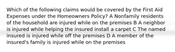 Which of the following claims would be covered by the First Aid Expenses under the Homeowners Policy? A Nonfamily residents of the household are injured while on the premises B A neighbor is injured while helping the insured install a carpet C The named insured is injured while off the premises D A member of the insured's family is injured while on the premises