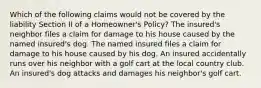 Which of the following claims would not be covered by the liability Section II of a Homeowner's Policy? The insured's neighbor files a claim for damage to his house caused by the named insured's dog. The named insured files a claim for damage to his house caused by his dog. An insured accidentally runs over his neighbor with a golf cart at the local country club. An insured's dog attacks and damages his neighbor's golf cart.