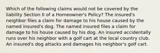 Which of the following claims would not be covered by the liability Section II of a Homeowner's Policy? The insured's neighbor files a claim for damage to his house caused by the named insured's dog. The named insured files a claim for damage to his house caused by his dog. An insured accidentally runs over his neighbor with a golf cart at the local country club. An insured's dog attacks and damages his neighbor's golf cart.