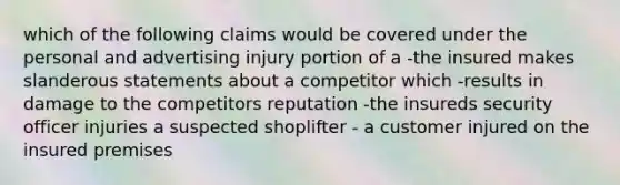 which of the following claims would be covered under the personal and advertising injury portion of a -the insured makes slanderous statements about a competitor which -results in damage to the competitors reputation -the insureds security officer injuries a suspected shoplifter - a customer injured on the insured premises