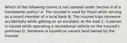 Which of the following claims is not covered under Section II of a homeowner policy? A. The insured is sued for fraud while serving as a board member of a local bank B. The insured trips someone accidentally while getting on an escalator at the mall C. A person is injured while operating a recreational vehicle on the insured's premises D. Someone is injured on vacant land owned by the insured