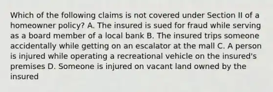 Which of the following claims is not covered under Section II of a homeowner policy? A. The insured is sued for fraud while serving as a board member of a local bank B. The insured trips someone accidentally while getting on an escalator at the mall C. A person is injured while operating a recreational vehicle on the insured's premises D. Someone is injured on vacant land owned by the insured