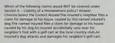 Which of the following claims would NOT be covered under Section II -- Liability of a Homeowners policy? Answer Choices:Select the Correct AnswerThe insured's neighbor files a claim for damage to his house caused by the named insured's dog.The named insured files a claim for damage to his house caused by his dog.An insured accidentally runs over his neighbor's foot with a golf cart at the local country club.An insured's dog attacks and damages his neighbor's golf cart.