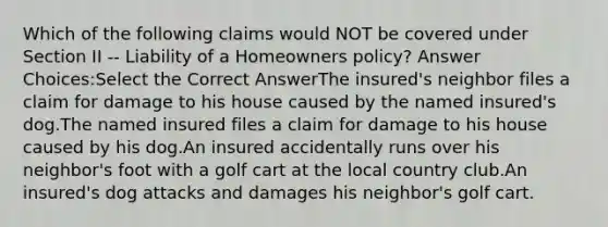 Which of the following claims would NOT be covered under Section II -- Liability of a Homeowners policy? Answer Choices:Select the Correct AnswerThe insured's neighbor files a claim for damage to his house caused by the named insured's dog.The named insured files a claim for damage to his house caused by his dog.An insured accidentally runs over his neighbor's foot with a golf cart at the local country club.An insured's dog attacks and damages his neighbor's golf cart.