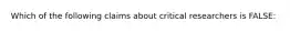 Which of the following claims about critical researchers is FALSE: