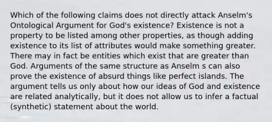 Which of the following claims does not directly attack Anselm's Ontological Argument for God's existence? Existence is not a property to be listed among other properties, as though adding existence to its list of attributes would make something greater. There may in fact be entities which exist that are greater than God. Arguments of the same structure as Anselm s can also prove the existence of absurd things like perfect islands. The argument tells us only about how our ideas of God and existence are related analytically, but it does not allow us to infer a factual (synthetic) statement about the world.